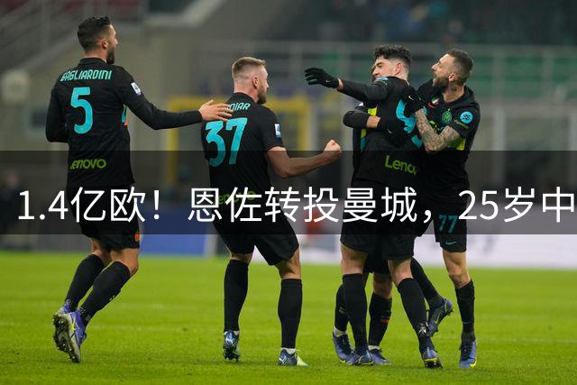 1.4亿欧！恩佐转投曼城，25岁中场生涯累计转会费逼近2.8亿欧